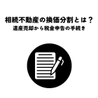 相続不動産の換価分割とは？遺産売却から税金申告までの手続きを解説！
