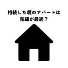 相続した親のアパートは売却が最適？